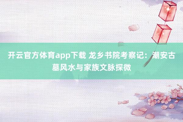 开云官方体育app下载 龙乡书院考察记：潮安古墓风水与家族文脉探微