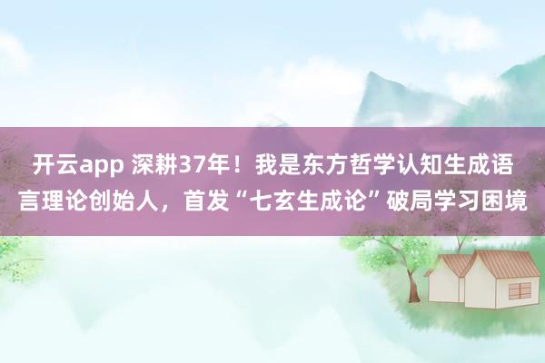开云app 深耕37年！我是东方哲学认知生成语言理论创始人，首发“七玄生成论”破局学习困境