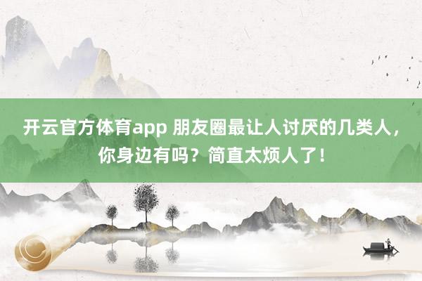 开云官方体育app 朋友圈最让人讨厌的几类人，你身边有吗？简直太烦人了！
