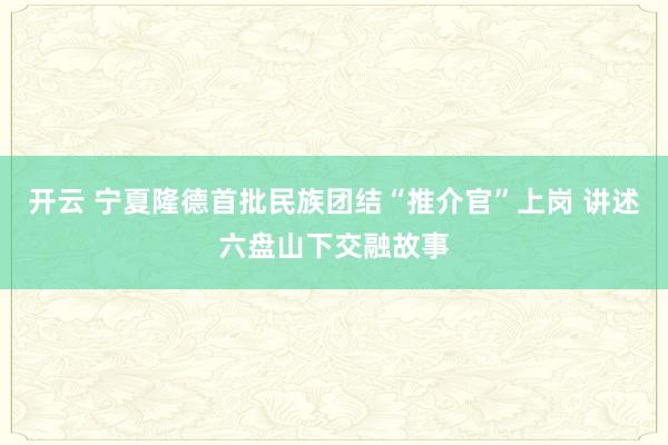 开云 宁夏隆德首批民族团结“推介官”上岗 讲述六盘山下交融故事