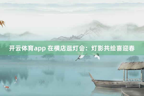 开云体育app 在横店逛灯会：灯影共绘喜迎春