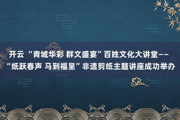 开云 “青城华彩 群文盛宴”百姓文化大讲堂—— “纸跃春声 马到福呈”非遗剪纸主题讲座成功举办