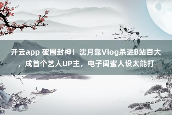 开云app 破圈封神！沈月靠Vlog杀进B站百大，成首个艺人UP主，电子闺蜜人设太能打