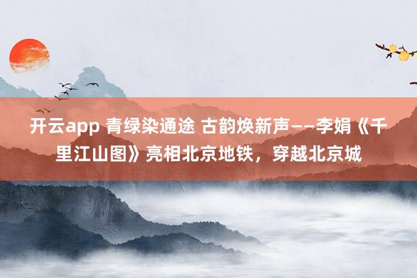 开云app 青绿染通途 古韵焕新声——李娟《千里江山图》亮相北京地铁，穿越北京城