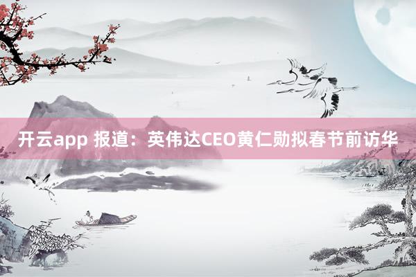 开云app 报道：英伟达CEO黄仁勋拟春节前访华