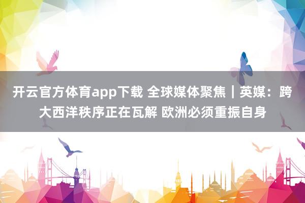 开云官方体育app下载 全球媒体聚焦｜英媒：跨大西洋秩序正在瓦解 欧洲必须重振自身