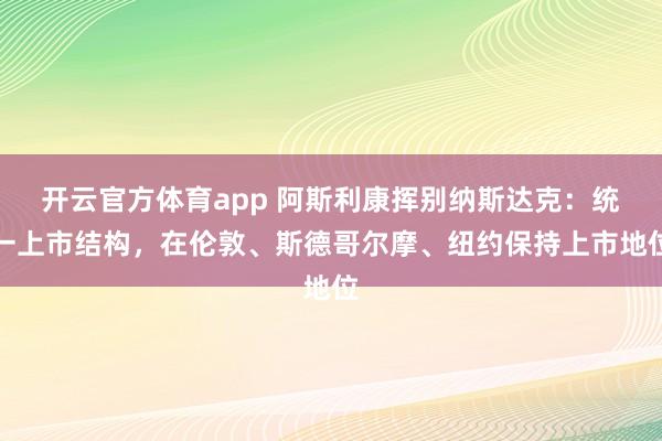 开云官方体育app 阿斯利康挥别纳斯达克：统一上市结构，在伦敦、斯德哥尔摩、纽约保持上市地位