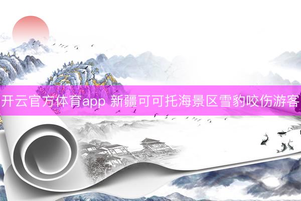 开云官方体育app 新疆可可托海景区雪豹咬伤游客