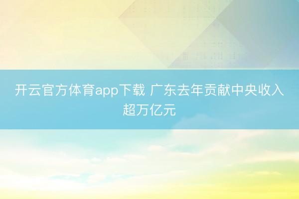 开云官方体育app下载 广东去年贡献中央收入超万亿元