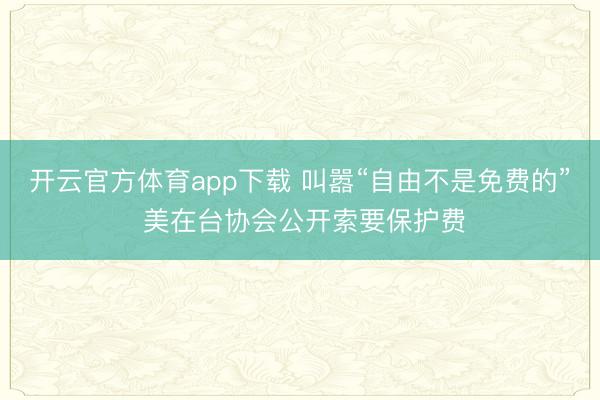 开云官方体育app下载 叫嚣“自由不是免费的” 美在台协会公开索要保护费