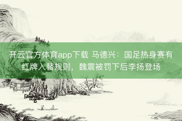 开云官方体育app下载 马德兴：国足热身赛有红牌入替规则，魏震被罚下后李扬登场