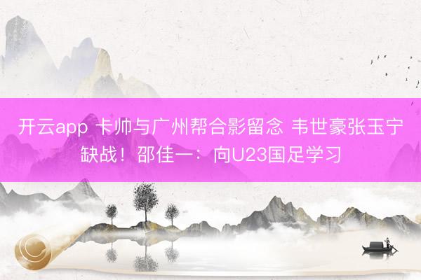开云app 卡帅与广州帮合影留念 韦世豪张玉宁缺战！邵佳一：向U23国足学习