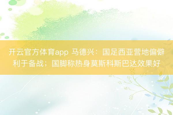 开云官方体育app 马德兴：国足西亚营地偏僻利于备战；国脚称热身莫斯科斯巴达效果好