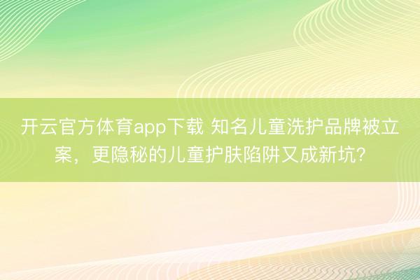 开云官方体育app下载 知名儿童洗护品牌被立案，更隐秘的儿童护肤陷阱又成新坑？