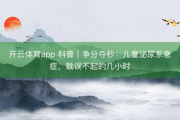 开云体育app 科普｜争分夺秒：儿童泌尿系急症，耽误不起的几小时
