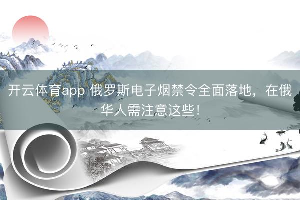 开云体育app 俄罗斯电子烟禁令全面落地，在俄华人需注意这些！