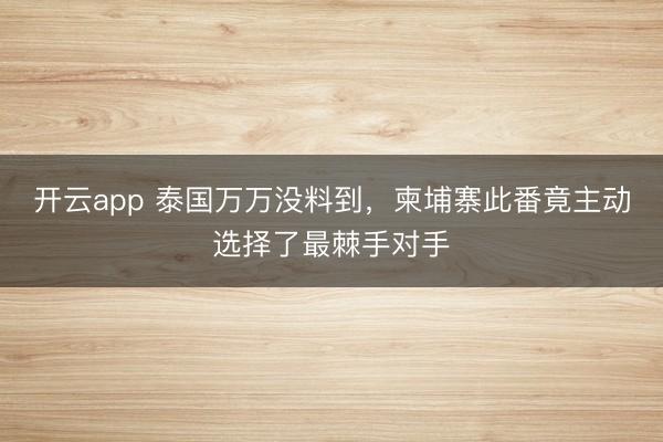 开云app 泰国万万没料到，柬埔寨此番竟主动选择了最棘手对手