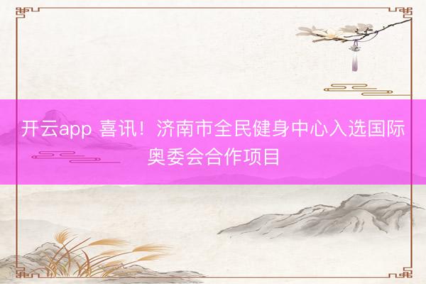 开云app 喜讯！济南市全民健身中心入选国际奥委会合作项目