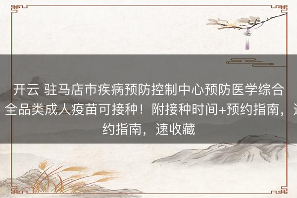 开云 驻马店市疾病预防控制中心预防医学综合门诊｜全品类成人疫苗可接种！附接种时间+预约指南，速收藏