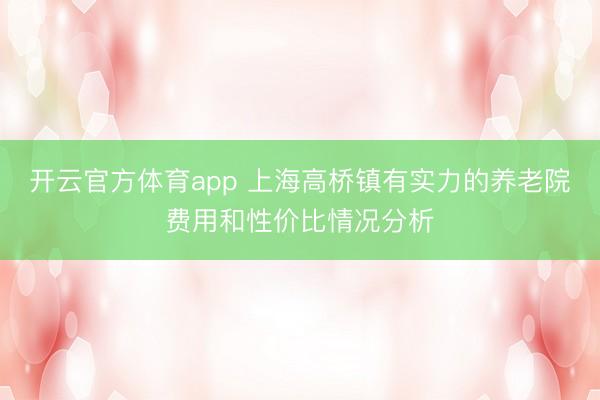 开云官方体育app 上海高桥镇有实力的养老院费用和性价比情况分析