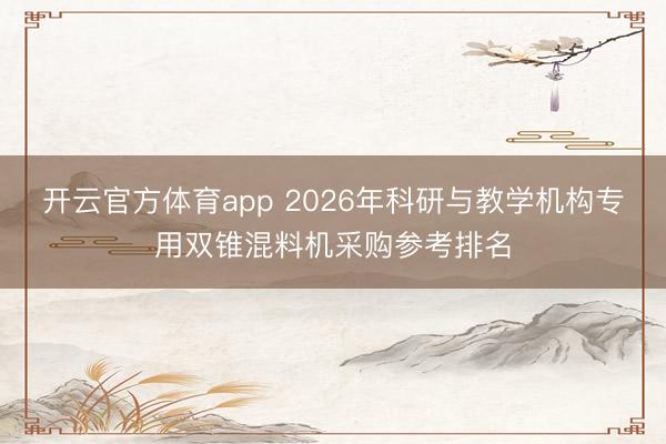 开云官方体育app 2026年科研与教学机构专用双锥混料机采购参考排名