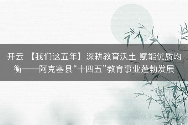 开云 【我们这五年】深耕教育沃土 赋能优质均衡——阿克塞县“十四五”教育事业蓬勃发展