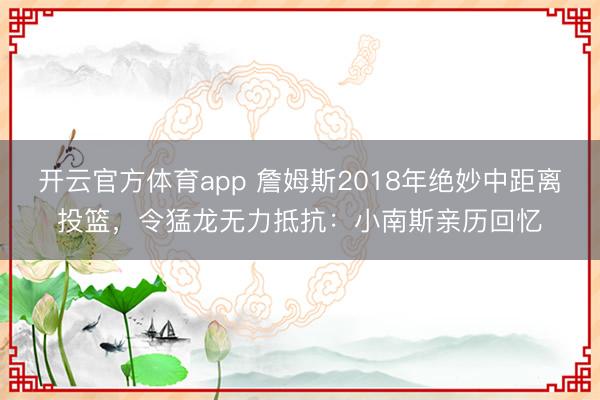 开云官方体育app 詹姆斯2018年绝妙中距离投篮，令猛龙无力抵抗：小南斯亲历回忆