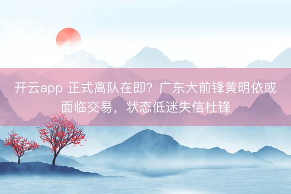 开云app 正式离队在即？广东大前锋黄明依或面临交易，状态低迷失信杜锋