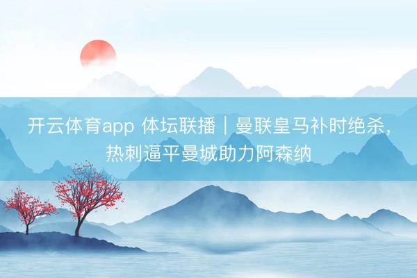 开云体育app 体坛联播｜曼联皇马补时绝杀，热刺逼平曼城助力阿森纳