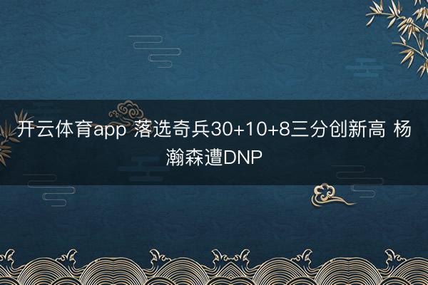 开云体育app 落选奇兵30+10+8三分创新高 杨瀚森遭DNP