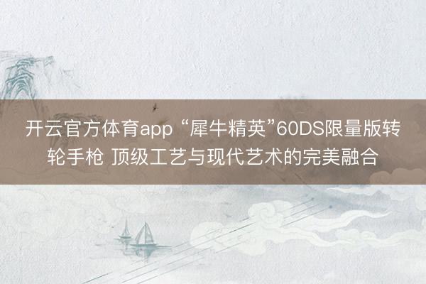 开云官方体育app “犀牛精英”60DS限量版转轮手枪 顶级工艺与现代艺术的完美融合