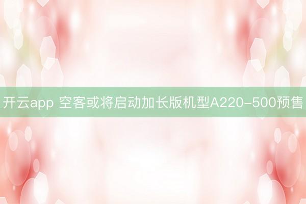 开云app 空客或将启动加长版机型A220-500预售