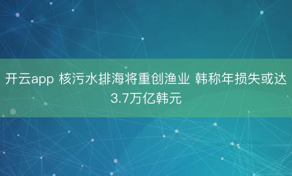 开云app 核污水排海将重创渔业 韩称年损失或达3.7万亿韩元