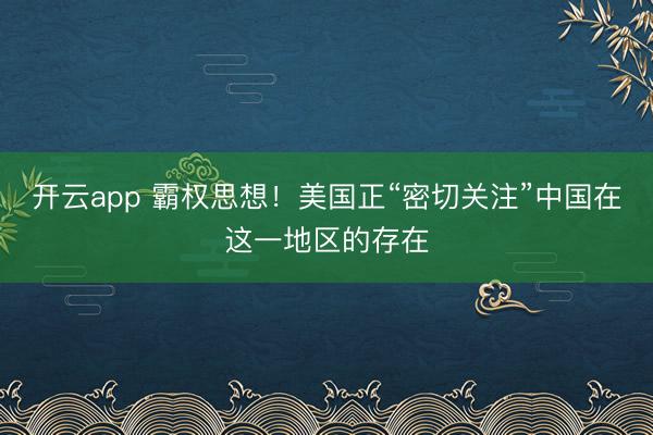 开云app 霸权思想！美国正“密切关注”中国在这一地区的存在