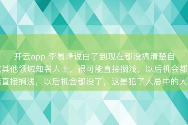 开云app 李易峰说白了到现在都没搞清楚自己言论的严重性，换成其他领域知名人士，很可能直接搁浅，以后机会都没了，这是犯了大忌中的大忌