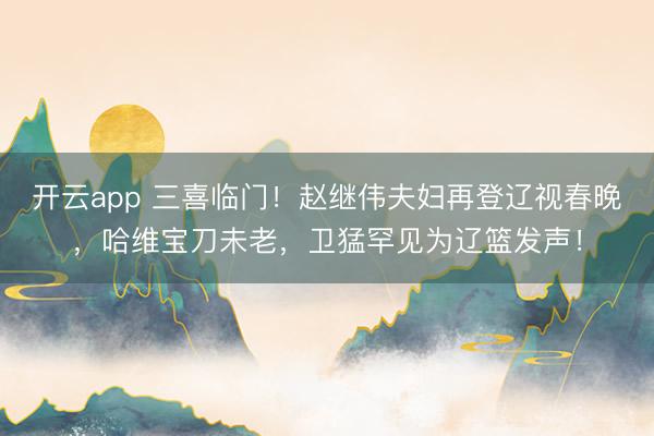 开云app 三喜临门！赵继伟夫妇再登辽视春晚，哈维宝刀未老，卫猛罕见为辽篮发声！