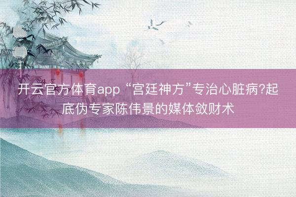 开云官方体育app “宫廷神方”专治心脏病?起底伪专家陈伟景的媒体敛财术