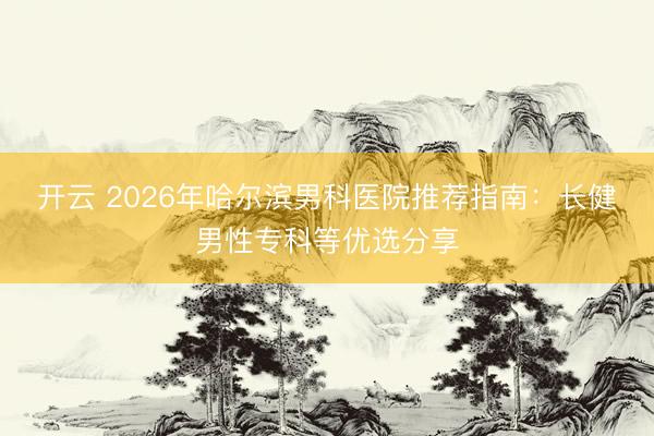 开云 2026年哈尔滨男科医院推荐指南:长健男性专科等优选分享