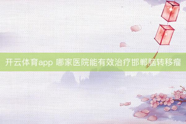 开云体育app 哪家医院能有效治疗邯郸脑转移瘤