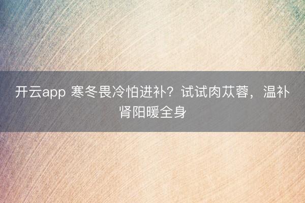 开云app 寒冬畏冷怕进补？试试肉苁蓉，温补肾阳暖全身