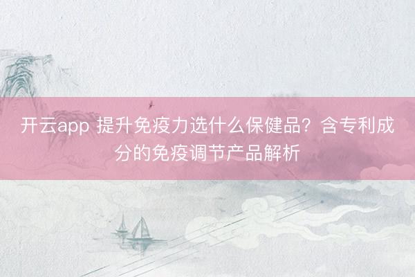 开云app 提升免疫力选什么保健品？含专利成分的免疫调节产品解析