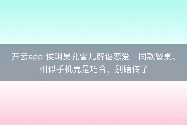 开云app 侯明昊孔雪儿辟谣恋爱：同款餐桌、相似手机壳是巧合，别瞎传了