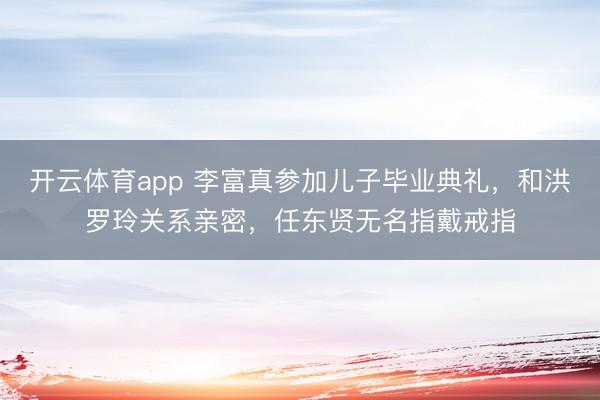 开云体育app 李富真参加儿子毕业典礼，和洪罗玲关系亲密，任东贤无名指戴戒指