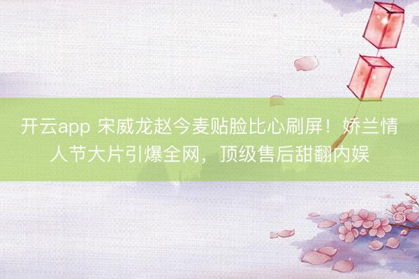 开云app 宋威龙赵今麦贴脸比心刷屏！娇兰情人节大片引爆全网，顶级售后甜翻内娱