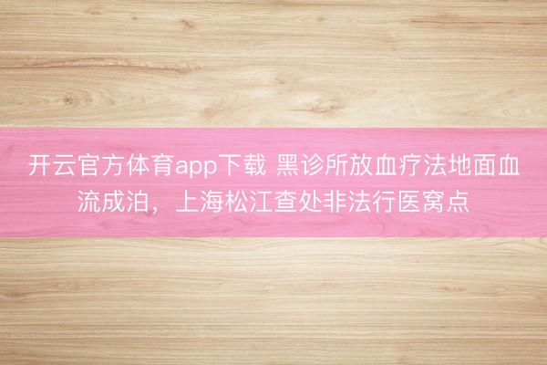 开云官方体育app下载 黑诊所放血疗法地面血流成泊，上海松江查处非法行医窝点