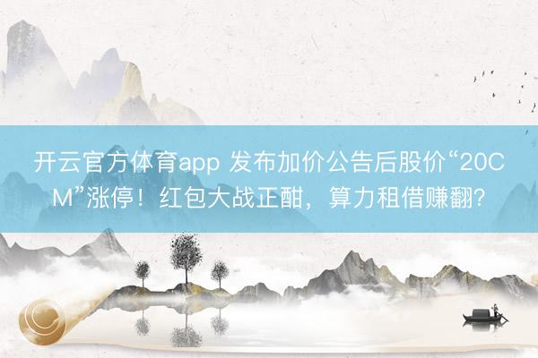 开云官方体育app 发布加价公告后股价“20CM”涨停！红包大战正酣，算力租借赚翻？