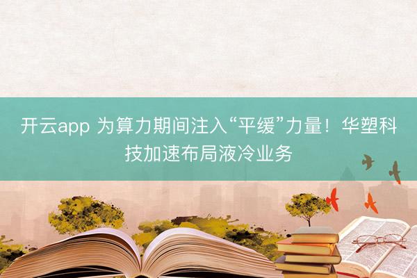 开云app 为算力期间注入“平缓”力量！华塑科技加速布局液冷业务