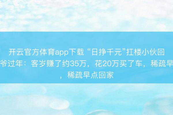 开云官方体育app下载 “日挣千元”扛楼小伙回家陪爷爷过年:客岁赚了约35万,花20万买了车,稀疏早点回家