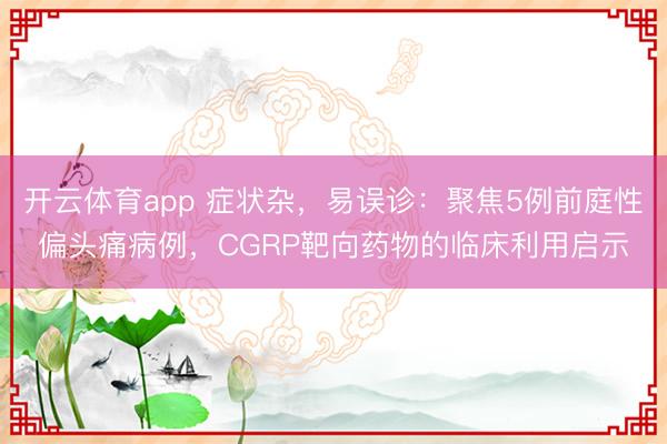 开云体育app 症状杂,易误诊:聚焦5例前庭性偏头痛病例,CGRP靶向药物的临床利用启示