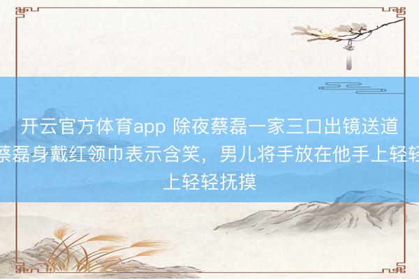 开云官方体育app 除夜蔡磊一家三口出镜送道贺，蔡磊身戴红领巾表示含笑，男儿将手放在他手上轻轻抚摸